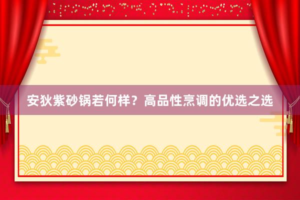 安狄紫砂锅若何样？高品性烹调的优选之选